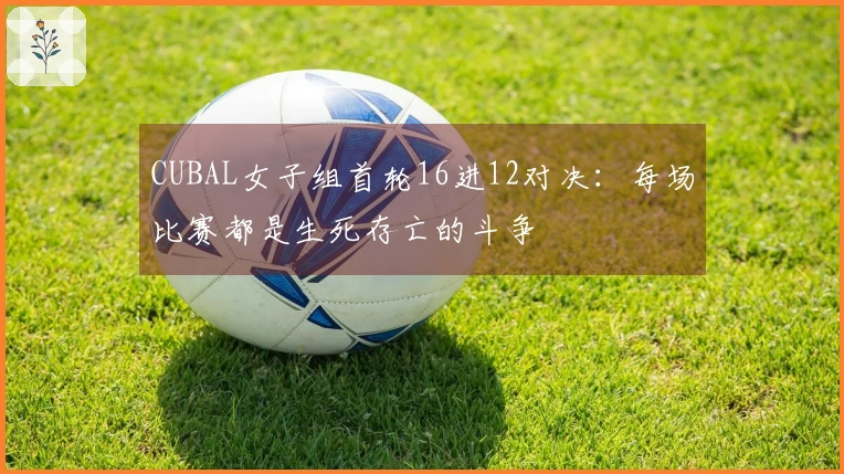 CUBAL女子组首轮16进12对决：每场比赛都是生死存亡的斗争