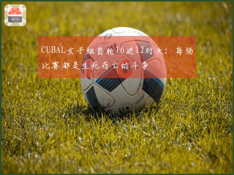 CUBAL女子组首轮16进12对决：每场比赛都是生死存亡的斗争