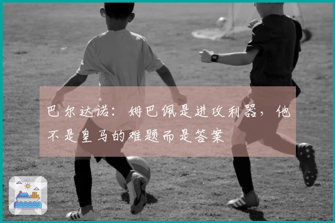 巴尔达诺：姆巴佩是进攻利器，他不是皇马的难题而是答案